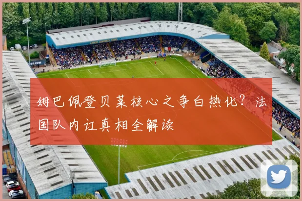 姆巴佩登贝莱核心之争白热化?法国队内讧真相全解读
