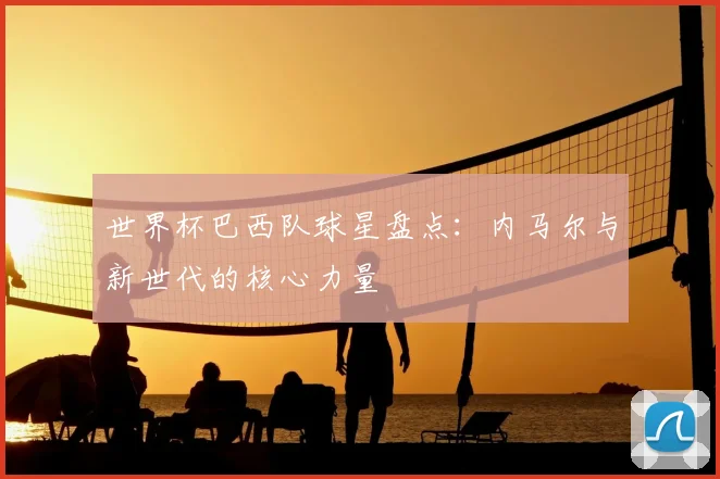 世界杯巴西队球星盘点：内马尔与新世代的核心力量