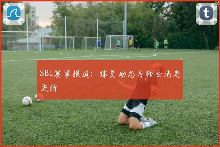 SBL赛事报道:球员动态与转会消息更新