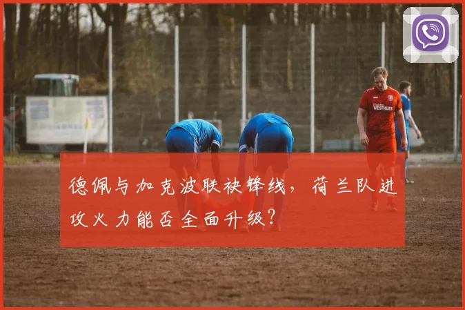 德佩与加克波联袂锋线，荷兰队进攻火力能否全面升级？