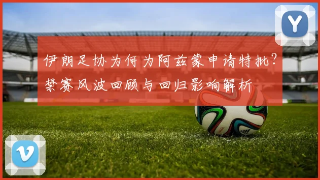 伊朗足协为何为阿兹蒙申请特批?禁赛风波回顾与回归影响解析