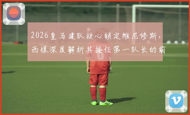 2026皇马建队核心锁定维尼修斯,西媒深度解析其接任第一队长的前景与优势