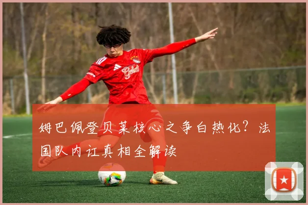 姆巴佩登贝莱核心之争白热化？法国队内讧真相全解读