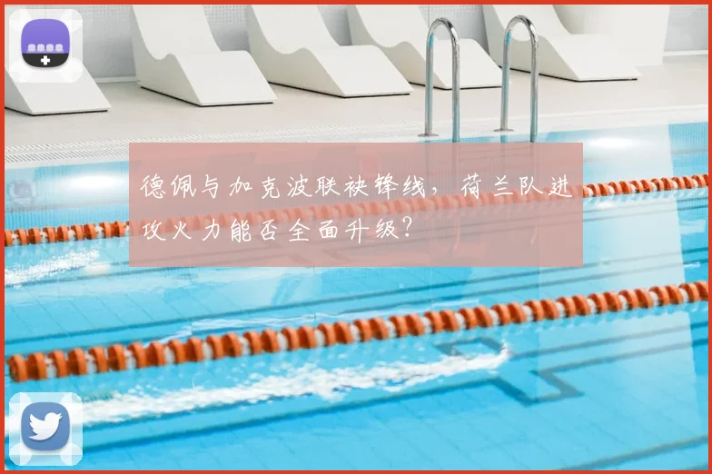 德佩与加克波联袂锋线,荷兰队进攻火力能否全面升级?