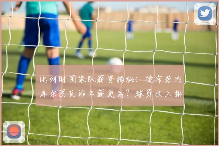 比利时国家队薪资揭秘：德布劳内库尔图瓦谁年薪更高？球员收入排行分析